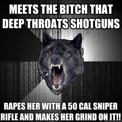 Meets the bitch that deep throats shotguns Rapes her with a 50 cal sniper rifle and makes her grind on it!!  Insanity Wolf