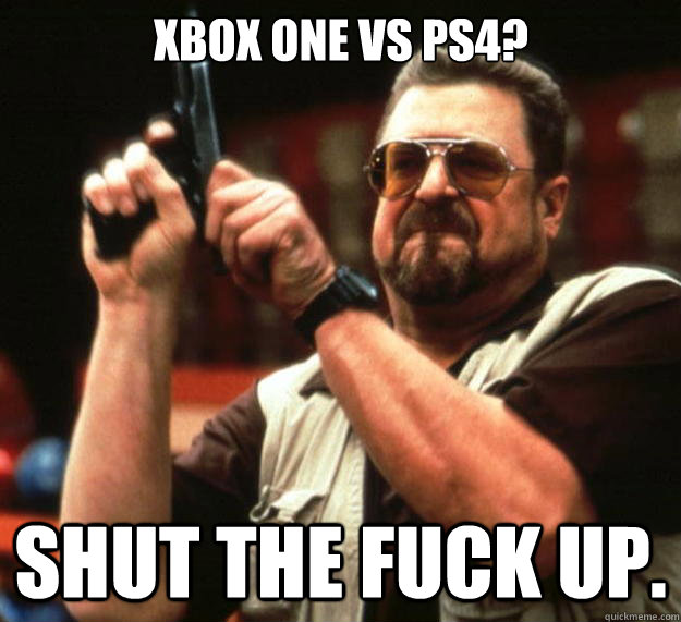 XBOX One vs PS4? Shut the FUCK UP. - XBOX One vs PS4? Shut the FUCK UP.  Big Lebowski