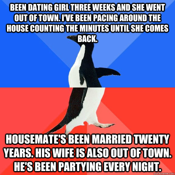 Been dating girl three weeks and she went out of town. I've been pacing around the house counting the minutes until she comes back. Housemate's been married twenty years. His wife is also out of town. He's been partying every night.  Socially Awkward Awesome Penguin
