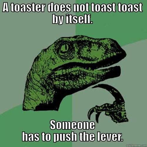 A TOASTER DOES NOT TOAST TOAST BY ITSELF. SOMEONE HAS TO PUSH THE LEVER. Philosoraptor