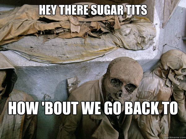 hey there sugar tits how 'bout we go back to my place and bone?  