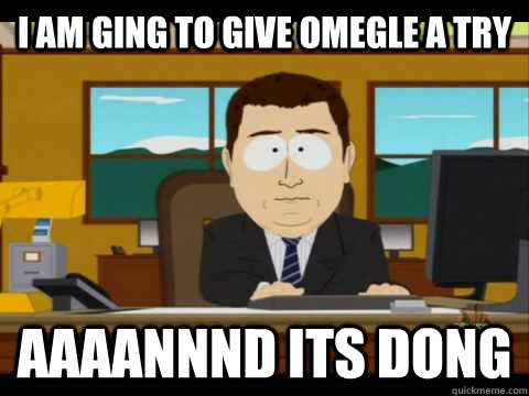 I am ging to give Omegle a try Aaaannnd its dong  Aaand its gone