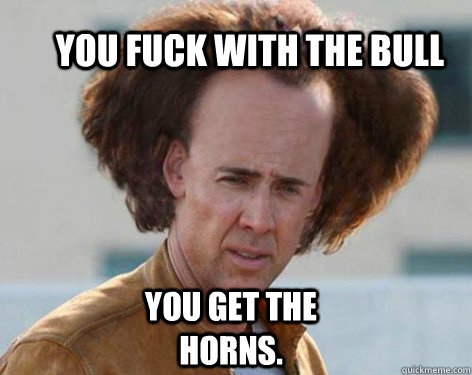 You fuck with the bull you get the horns. - You fuck with the bull you get the horns.  Crazy Nicolas Cage