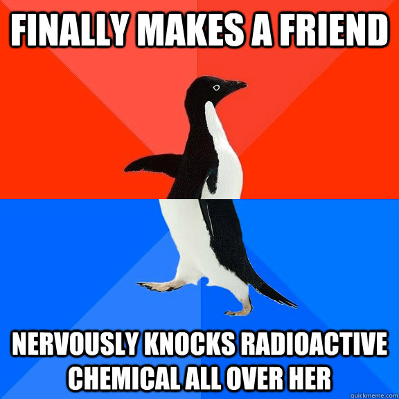 Finally makes a friend Nervously knocks radioactive chemical all over her  Socially Awesome Awkward Penguin