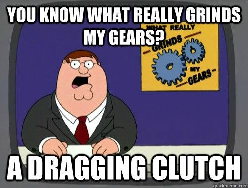 you know what really grinds my gears? A dragging clutch  You know what really grinds my gears