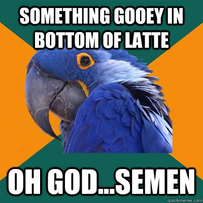 Something gooey in bottom of latte Oh God...semen  Paranoid Parrot