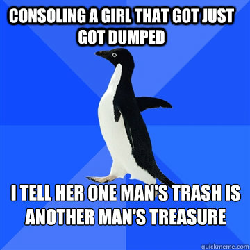 Consoling a girl that got just got dumped I tell her one man's trash is another Man's treasure - Consoling a girl that got just got dumped I tell her one man's trash is another Man's treasure  Socially awkward penguin meets cute girl