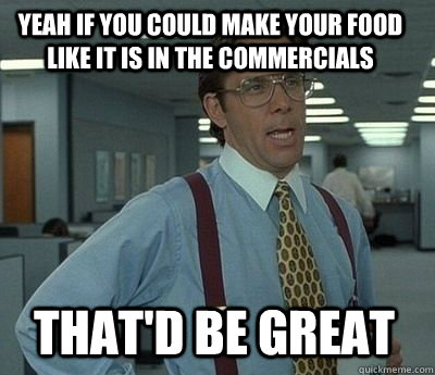 Yeah if you could make your food like it is in the commercials That'd be great - Yeah if you could make your food like it is in the commercials That'd be great  Bill Lumbergh