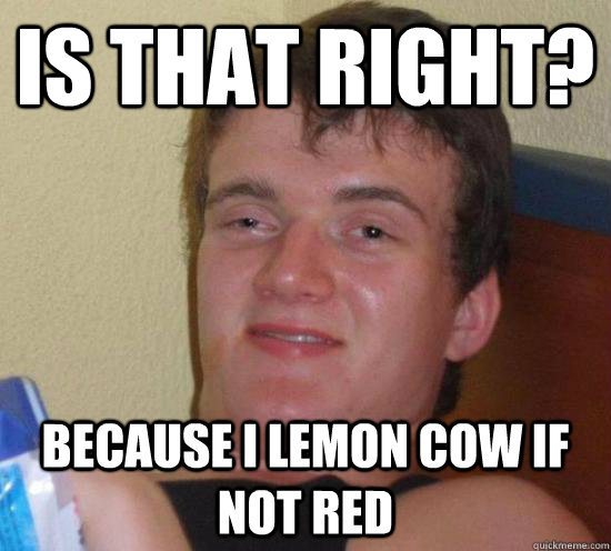 Is that right? because i lemon cow if not red  Really High Guy