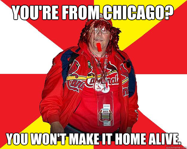 You're from Chicago? You won't make it home alive. - You're from Chicago? You won't make it home alive.  Typical Cardinals Fan