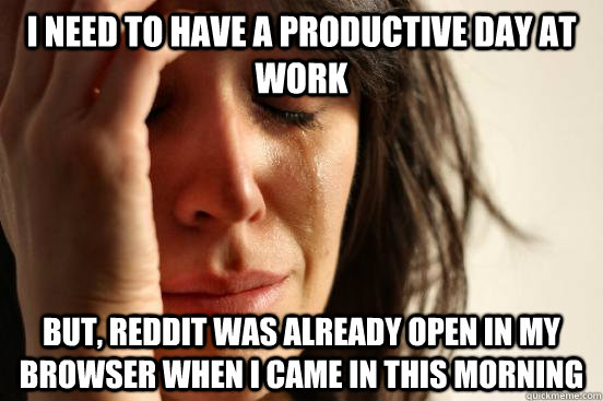I need to have a productive day at work but, reddit was already open in my browser when i came in this morning  First World Problems