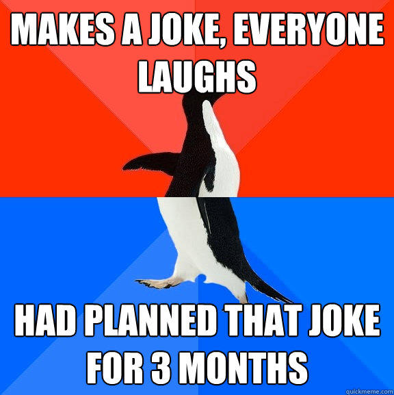 Makes a joke, everyone laughs had planned that joke for 3 months  