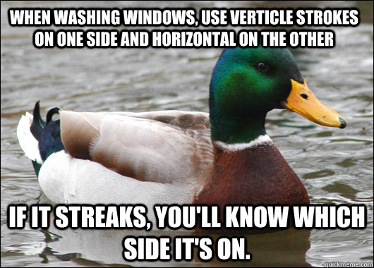 When washing windows, use verticle strokes on one side and horizontal on the other if it streaks, you'll know which side it's on. - When washing windows, use verticle strokes on one side and horizontal on the other if it streaks, you'll know which side it's on.  Actual Advice Mallard