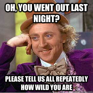 oh, you went out last night? please tell us all repeatedly how wild you are  Condescending Wonka