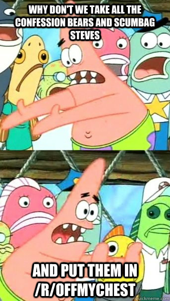 Why don't we take all the confession bears and scumbag steves And put them in /r/offmychest  Push it somewhere else Patrick