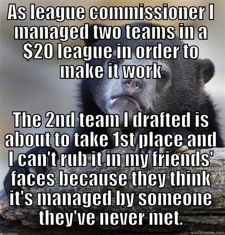 AS LEAGUE COMMISSIONER I MANAGED TWO TEAMS IN A $20 LEAGUE IN ORDER TO MAKE IT WORK THE 2ND TEAM I DRAFTED IS ABOUT TO TAKE 1ST PLACE AND I CAN'T RUB IT IN MY FRIENDS' FACES BECAUSE THEY THINK IT'S MANAGED BY SOMEONE THEY'VE NEVER MET. Confession Bear