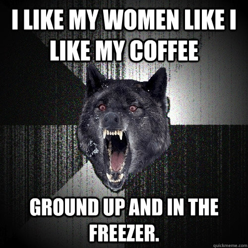 I like my women like i like my coffee ground up and in the freezer.  Insanity Wolf