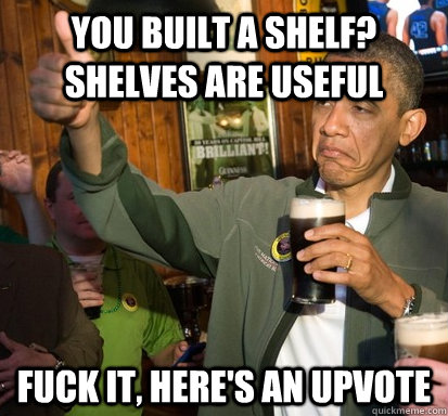 you built a shelf? shelves are useful Fuck it, here's an upvote  Upvote Obama