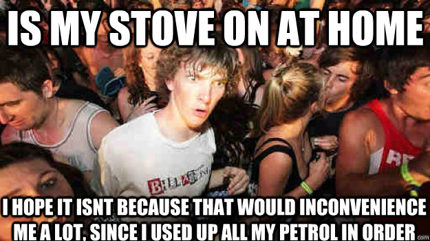 is my stove on at home i hope it isnt because that would inconvenience me a lot, since i used up all my petrol in order to get here  Sudden Clarity Clarence