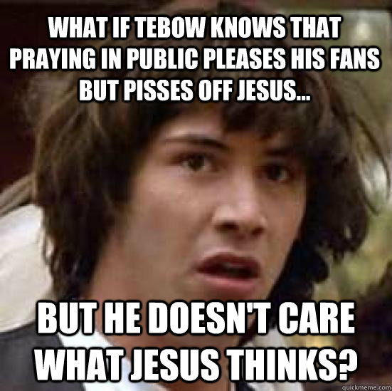 What if Tebow knows that praying in public pleases his fans but pisses off Jesus... But he doesn't care what jesus thinks?  conspiracy keanu