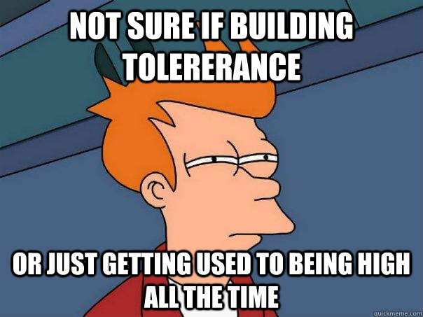 Not sure if building tolererance Or just getting used to being high all the time  Futurama Fry
