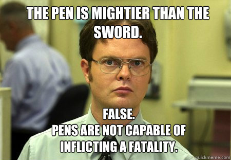 The pen is mightier than the sword. FALSE.  
Pens are not capable of inflicting a fatality.  Schrute