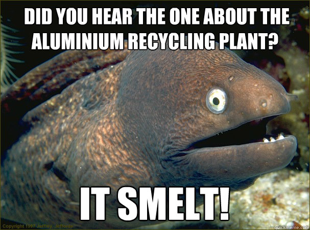  Did you hear the one about the aluminium recycling plant?
 It smelt!
 -  Did you hear the one about the aluminium recycling plant?
 It smelt!
  Bad Joke Eel