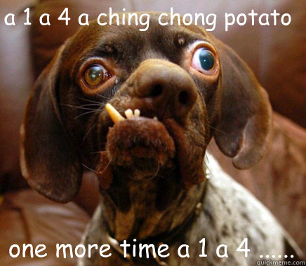 a 1 a 4 a ching chong potato one more time a 1 a 4 ......  