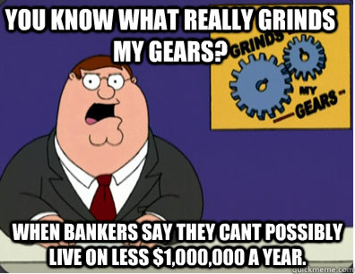 you know what really grinds my gears? When bankers say they cant possibly live on less $1,000,000 a year.  Grinds my gears