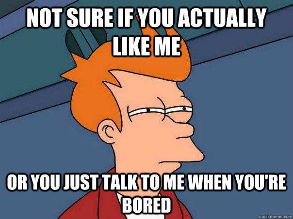 Not sure if you actually like me or you just talk to me when you're bored  Futurama Fry
