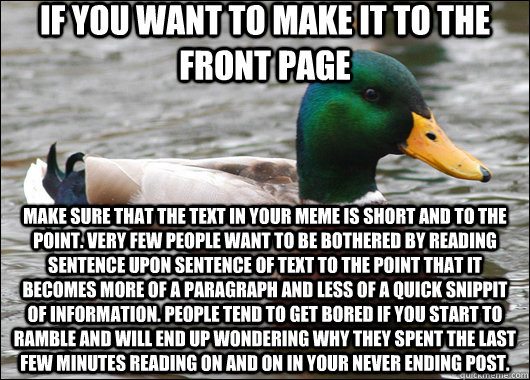 If you want to make it to the front page Make sure that the text in your meme is short and to the point. Very few people want to be bothered by reading sentence upon sentence of text to the point that it becomes more of a paragraph and less of a quick sni  Actual Advice Mallard