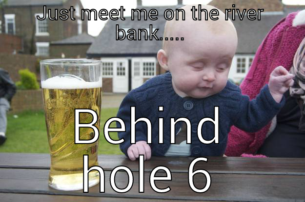 JUST MEET ME ON THE RIVER BANK..... BEHIND HOLE 6 drunk baby