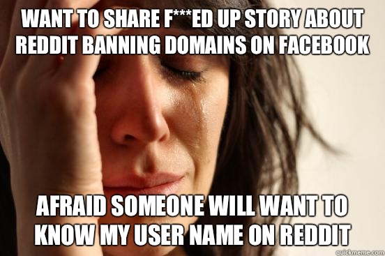 WANT TO SHARE F***ED UP STORY ABOUT REDDIT BANNING DOMAINS ON FACEBOOK AFRAID SOMEONE WILL WANT TO KNOW MY USER NAME ON REDDIT  First World Problems