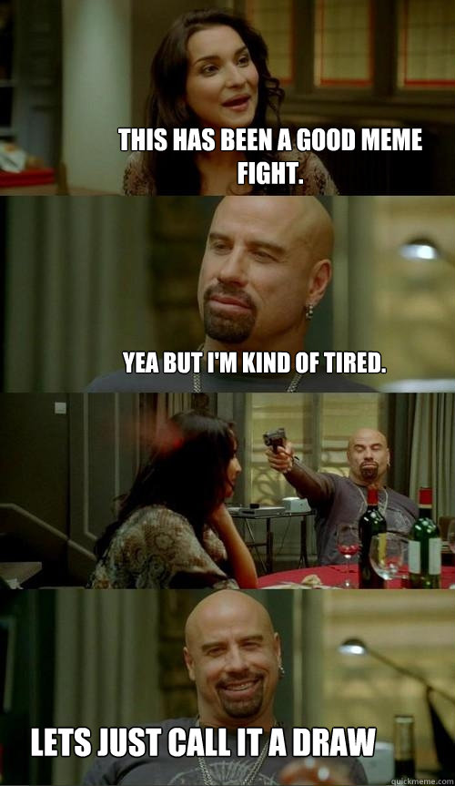 This has been a good meme fight.   Lets just call it a draw Yea but i'm kind of tired.   Skinhead John
