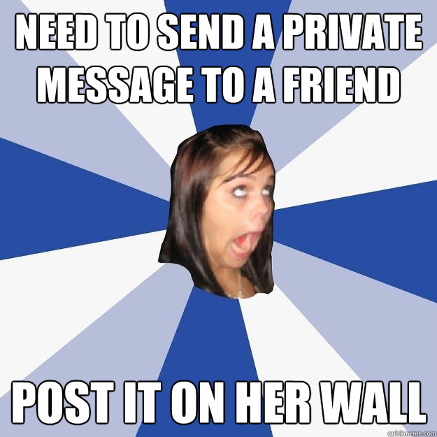 Need to send a private message to a friend Post it on her wall  Annoying Facebook Girl