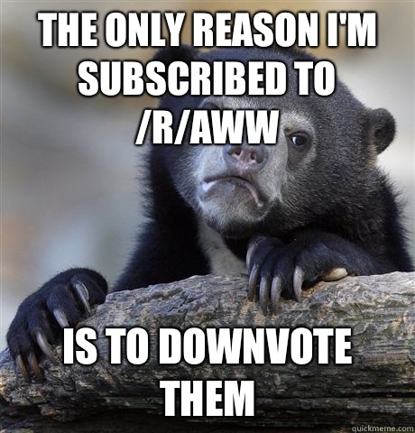 The only reason I'm subscribed to /r/aww Is to downvote them  Confession Bear