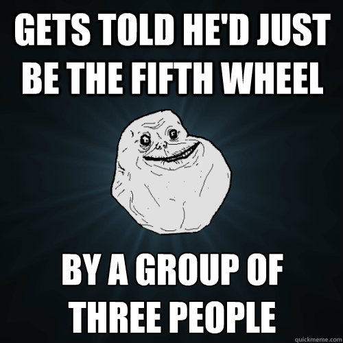 gets told he'd just be the fifth wheel by a group of
three people  Forever Alone