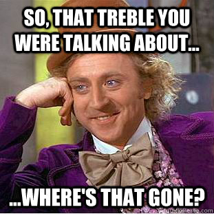 So, that treble you were talking about... ...where's that gone?   Creepy Wonka