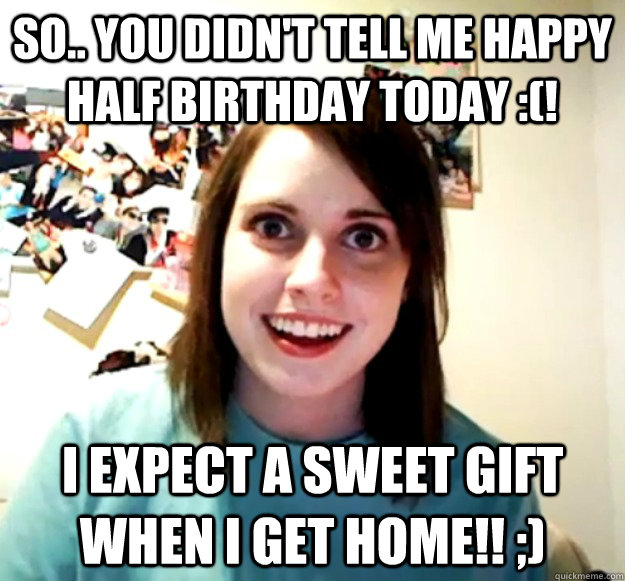 So.. you didn't tell me happy half birthday today :(! I expect a sweet gift when I get home!! ;)  Overly Attached Girlfriend