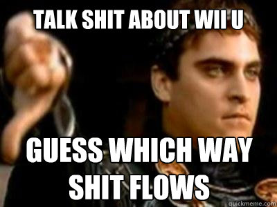 Talk shit about Wii u Guess which way shit flows  Downvoting Roman
