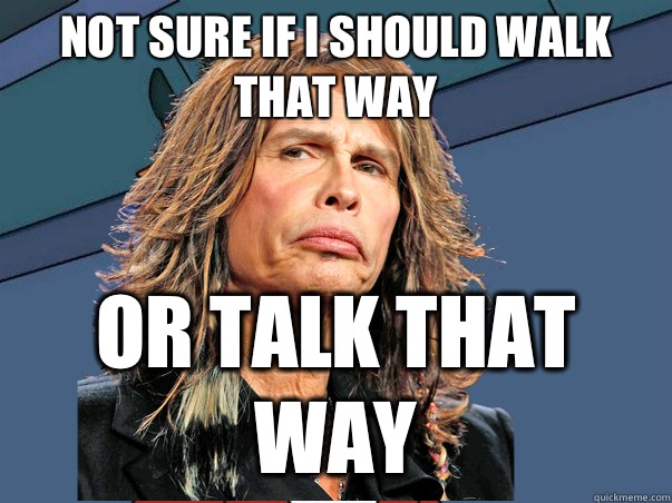 NOT SURE IF I SHOULD WALK THAT WAY OR TALK THAT WAY  