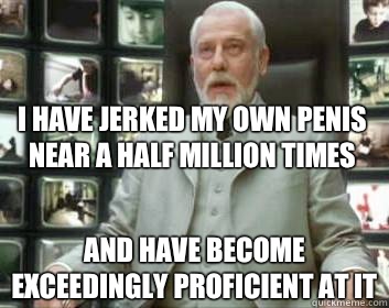 I have jerked my own penis near a half million times and have become exceedingly proficient at it  Matrix architect