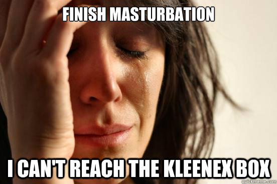 Finish masturbation I can't reach the kleenex box  First World Problems