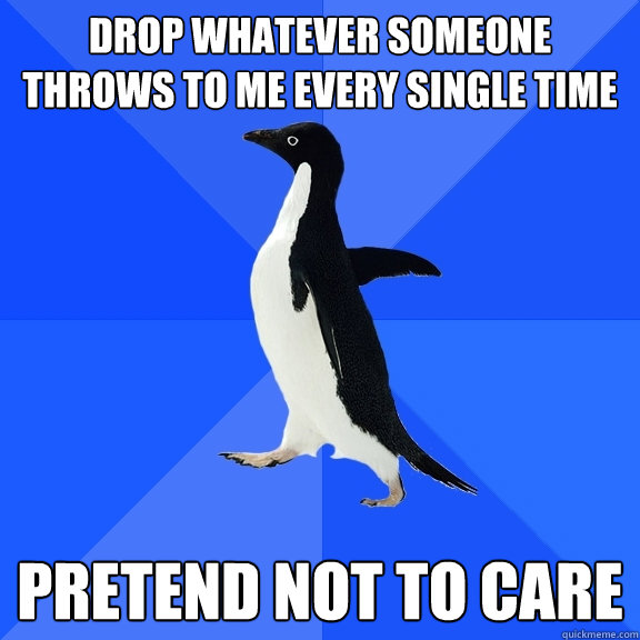 drop whatever someone throws to me every single time pretend not to care  Socially Awkward Penguin