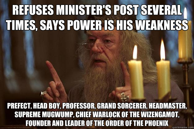 refuses minister's post several times, says power is his weakness prefect, head boy, professor, Grand Sorcerer, Headmaster, Supreme Mugwump, Chief Warlock of the Wizengamot, founder and leader of the Order of the phoenix   Scumbag Dumbledore