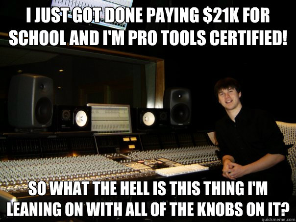 I just got done paying $21K for  school and I'm Pro Tools Certified! so what the hell is this thing i'm leaning on with all of the knobs on it?  Skumbag Sound Engineer