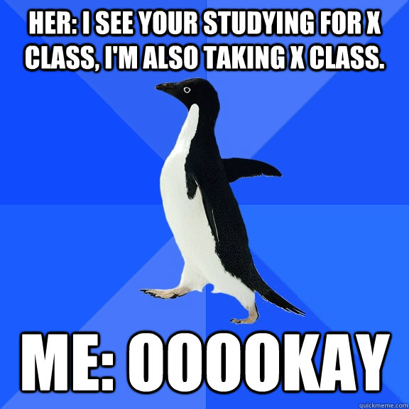her: I see your studying for X class, I'm also taking X class. Me: ooookay   Socially Awkward Penguin