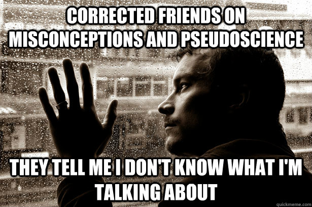 Corrected friends on misconceptions and pseudoscience they tell me I don't know what I'm talking about - Corrected friends on misconceptions and pseudoscience they tell me I don't know what I'm talking about  Overeducated problems