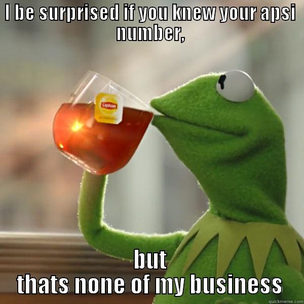 I BE SURPRISED IF YOU KNEW YOUR APSI NUMBER, BUT THATS NONE OF MY BUSINESS Misc