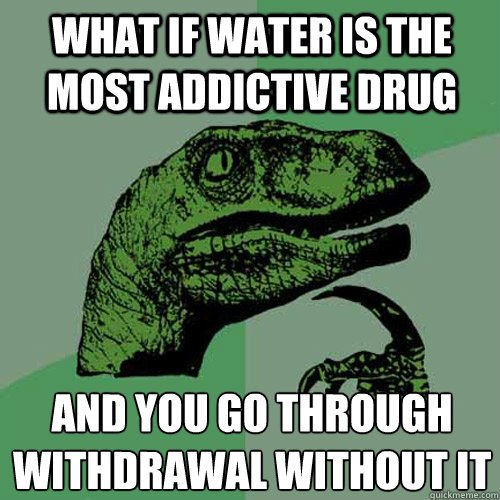 What if water is the most addictive drug and you go through withdrawal without it - What if water is the most addictive drug and you go through withdrawal without it  Philosoraptor